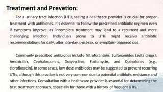 For a urinary tract infection (UTI), seeing a healthcare provider is crucial for proper
treatment with antibiotics. It's essential to follow the prescribed antibiotic regimen even
if symptoms improve, as incomplete treatment may lead to a recurrent and more
challenging infection. Individuals prone to UTIs might receive antibiotic
recommendations for daily, alternate-day, post-sex, or symptom-triggered use.
Commonly prescribed antibiotics include Nitrofurantoin, Sulfonamides (sulfa drugs),
Amoxicillin, Cephalosporins, Doxycycline, Fosfomycin, and Quinolones (e.g.,
ciprofloxacin). In some cases, low-dose antibiotics may be suggested to prevent recurring
UTIs, although this practice is not very common due to potential antibiotic resistance and
other infections. Consultation with a healthcare provider is essential for determining the
best treatment approach, especially for those with a history of frequent UTIs.
Treatment and Prevetion:
 
