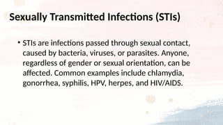 Sexually Transmitted Infections (STIs)
• STIs are infections passed through sexual contact,
caused by bacteria, viruses, or parasites. Anyone,
regardless of gender or sexual orientation, can be
affected. Common examples include chlamydia,
gonorrhea, syphilis, HPV, herpes, and HIV/AIDS.
 
