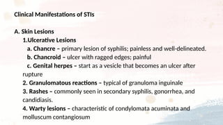 Clinical Manifestations of STIs
A. Skin Lesions
1.Ulcerative Lesions
a. Chancre – primary lesion of syphilis; painless and well-delineated.
b. Chancroid – ulcer with ragged edges; painful
c. Genital herpes – start as a vesicle that becomes an ulcer after
rupture
2. Granulomatous reactions – typical of granuloma inguinale
3. Rashes – commonly seen in secondary syphilis, gonorrhea, and
candidiasis.
4. Warty lesions – characteristic of condylomata acuminata and
molluscum contangiosum
 