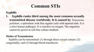 Syphilis
1. Syphilis ranks third among the most common sexually
transmitted disease worldwide. It is caused by Treponema
pallidum, a spirochete with fine regular coils with tapered ends. It is
a strict human pathogen. It is sensitive to oxygen. The organism
cannot be grown in cell-free culture medium.
Modes of Transmission
Syphilis can be transmitted: (1) through direct sexual contact; (2)
congenitally; and (3) through blood transfusion
Common STIs
 