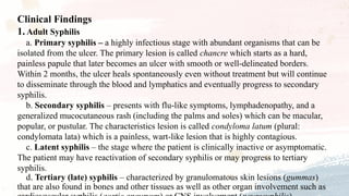 Clinical Findings
1. Adult Syphilis
a. Primary syphilis – a highly infectious stage with abundant organisms that can be
isolated from the ulcer. The primary lesion is called chancre which starts as a hard,
painless papule that later becomes an ulcer with smooth or well-delineated borders.
Within 2 months, the ulcer heals spontaneously even without treatment but will continue
to disseminate through the blood and lymphatics and eventually progress to secondary
syphilis.
b. Secondary syphilis – presents with flu-like symptoms, lymphadenopathy, and a
generalized mucocutaneous rash (including the palms and soles) which can be macular,
popular, or pustular. The characteristics lesion is called condyloma latum (plural:
condylomata lata) which is a painless, wart-like lesion that is highly contagious.
c. Latent syphilis – the stage where the patient is clinically inactive or asymptomatic.
The patient may have reactivation of secondary syphilis or may progress to tertiary
syphilis.
d. Tertiary (late) syphilis – characterized by granulomatous skin lesions (gummas)
that are also found in bones and other tissues as well as other organ involvement such as
 