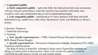 2. Congenital syphilis
a. Early congenital syphilis – right after birth, the infected newborn may not present
with any clinical manifestation. Later the newborn may manifest with runny nose
(snuffles), rash, and condylomata lata as well as hepatosplenomegaly.
b. Late congenital syphilis – manifested as 8th
nerve deafness with bone and teeth
deformities (e.g., saddle nose, saber shins, Hutchinson’s teeth, and Mulberry or Moon’s
molars.
Laboratory Diagnosis
1. Darkfield microscopy
2. Serology
a. Non- specific treponemal test – VDRL (Veneral Disease Research Laboratory) and
RPR (Rapid Plasma Reagin)
b. Specific treponemal test – Flourescent Treponemal Antibody Absorption (FTA-ABS)
Treatment and Prevention
The drug of choice is penicillin. Alternative drugs cases of penicillin resistance or
allergy are tetracycline or doxycycline. There is no vaccine for syphilis. It can be
controlled through practice of safe sex and regular testing.
 