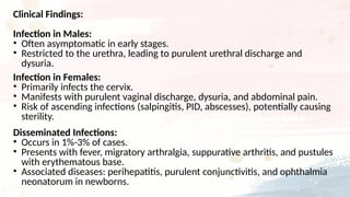 Clinical Findings:
Infection in Males:
• Often asymptomatic in early stages.
• Restricted to the urethra, leading to purulent urethral discharge and
dysuria.
Infection in Females:
• Primarily infects the cervix.
• Manifests with purulent vaginal discharge, dysuria, and abdominal pain.
• Risk of ascending infections (salpingitis, PID, abscesses), potentially causing
sterility.
Disseminated Infections:
• Occurs in 1%-3% of cases.
• Presents with fever, migratory arthralgia, suppurative arthritis, and pustules
with erythematous base.
• Associated diseases: perihepatitis, purulent conjunctivitis, and ophthalmia
neonatorum in newborns.
 