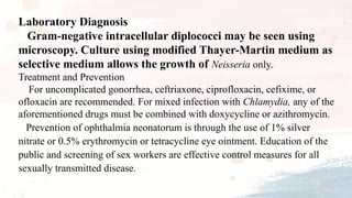 Laboratory Diagnosis
Gram-negative intracellular diplococci may be seen using
microscopy. Culture using modified Thayer-Martin medium as
selective medium allows the growth of Neisseria only.
Treatment and Prevention
For uncomplicated gonorrhea, ceftriaxone, ciprofloxacin, cefixime, or
ofloxacin are recommended. For mixed infection with Chlamydia, any of the
aforementioned drugs must be combined with doxycycline or azithromycin.
Prevention of ophthalmia neonatorum is through the use of 1% silver
nitrate or 0.5% erythromycin or tetracycline eye ointment. Education of the
public and screening of sex workers are effective control measures for all
sexually transmitted disease.
 