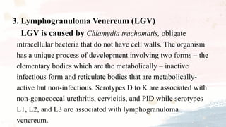 3. Lymphogranuloma Venereum (LGV)
LGV is caused by Chlamydia trachomatis, obligate
intracellular bacteria that do not have cell walls. The organism
has a unique process of development involving two forms – the
elementary bodies which are the metabolically – inactive
infectious form and reticulate bodies that are metabolically-
active but non-infectious. Serotypes D to K are associated with
non-gonococcal urethritis, cervicitis, and PID while serotypes
L1, L2, and L3 are associated with lymphogranuloma
venereum.
 