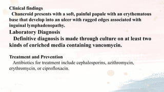 Clinical findings
Chancroid presents with a soft, painful papule with an erythematous
base that develop into an ulcer with ragged edges associated with
inguinal lymphadenopathy.
Laboratory Diagnosis
Definitive diagnosis is made through culture on at least two
kinds of enriched media containing vancomycin.
Treatment and Prevention
Antibiotics for treatment include cephalosporins, azithromycin,
erythromycin, or ciprofloxacin.
 