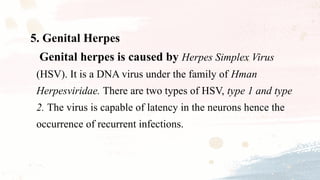 5. Genital Herpes
Genital herpes is caused by Herpes Simplex Virus
(HSV). It is a DNA virus under the family of Hman
Herpesviridae. There are two types of HSV, type 1 and type
2. The virus is capable of latency in the neurons hence the
occurrence of recurrent infections.
 