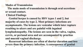 Modes of Transmission
The main mode of transmission is through oral secretions
or sexual contact.
Clinical Findings
Genital herpes is caused by HSV types 1 and 2, but
majority of cases by type 2. Most primary infections are
asymptomatic. The lesions are vesicular which later rupture
resulting to ulcers and are painful with inguinal
lymphadenopathy. The lesions are seen in the vulva, vagina,
cervix, or perianal area and are accompanied by pruritus
and mucoid vaginal discharge.
Recurrent infections are often of shorter duration and less
severe than the primary infection. A consequence of genital
 