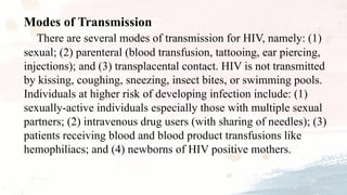 Modes of Transmission
There are several modes of transmission for HIV, namely: (1)
sexual; (2) parenteral (blood transfusion, tattooing, ear piercing,
injections); and (3) transplacental contact. HIV is not transmitted
by kissing, coughing, sneezing, insect bites, or swimming pools.
Individuals at higher risk of developing infection include: (1)
sexually-active individuals especially those with multiple sexual
partners; (2) intravenous drug users (with sharing of needles); (3)
patients receiving blood and blood product transfusions like
hemophiliacs; and (4) newborns of HIV positive mothers.
 