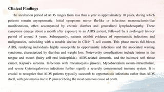 Clinical Findings
The incubation period of AIDS ranges from less than a year to approximately 10 years, during which
patients remain asymptomatic. Initial symptoms mirror flu-like or infectious mononucleosis-like
manifestations, often accompanied by chronic diarrhea and generalized lymphadenopathy. These
symptoms emerge about a month after exposure to an AIDS patient, followed by a prolonged latency
period of around 8 years. Subsequently, patients exhibit evidence of opportunistic infections and
malignancies, coinciding with a notable decline in CD4+ T cell counts. This phase marks full-blown
AIDS, rendering individuals highly susceptible to opportunistic infections and the associated wasting
syndrome, characterized by diarrhea and weight loss. Noteworthy complications include lesions in the
tongue and mouth (hairy cell oral leukoplakia), AIDS-related dementia, and the hallmark soft tissue
cancer, Kaposi’s sarcoma. Infections with Pneumocystis jiroveci, Mycobacterium avium-intracellulare,
and severe Cytomegalovirus infections further signify a severely compromised immune system. It is
crucial to recognize that AIDS patients typically succumb to opportunistic infections rather than AIDS
itself, with pneumonia due to P. jiroveci being the most common cause of death.
 