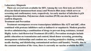 Laboratory Diagnosis
There are several tests available for HIV. Among the very first tests are ELISA
(Enzyme-linked immunosorbent assay) and Western Blot assay which serve as
screening and confirmatory tests, respectively. An early marker of infection is p24
antigen determination. Polymerase chain reaction (PCR) can also be used to
confirm diagnosis.
Treatment and Prevention
Treatment encompasses reverse transcriptase inhibitors like AZT and ddC, often
combined with protease inhibitors such as indinavir or saquinavir. Modern practice
involves administering a combination of drugs to prevent drug resistance, termed
Highly Active Anti-Retroviral Treatment (HAART). Prevention strategies include
public education on transmission and control, blood donor screening, promoting
monogamous relationships and condom use, wearing protective clothing, avoiding
needle sharing, and disinfecting contaminated surfaces and laundry. Notably, due to
the constant mutation of the virus, there is currently no vaccine available for HIV.
 