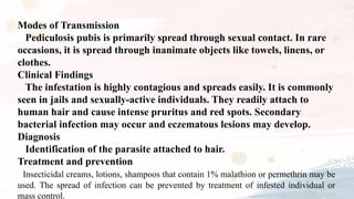 Modes of Transmission
Pediculosis pubis is primarily spread through sexual contact. In rare
occasions, it is spread through inanimate objects like towels, linens, or
clothes.
Clinical Findings
The infestation is highly contagious and spreads easily. It is commonly
seen in jails and sexually-active individuals. They readily attach to
human hair and cause intense pruritus and red spots. Secondary
bacterial infection may occur and eczematous lesions may develop.
Diagnosis
Identification of the parasite attached to hair.
Treatment and prevention
Insecticidal creams, lotions, shampoos that contain 1% malathion or permethrin may be
used. The spread of infection can be prevented by treatment of infested individual or
mass control.
 