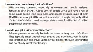 How common are urinary tract infections?
• UTIs are very common, especially in women and people assigned
female at birth (AFAB). About 20% of people AFAB will have a UTI at
some point during their lives. Men and people assigned male at birth
(AMAB) can also get UTIs, as well as children, though they only affect
1% to 2% of children. Healthcare providers treat 8 million to 10 million
people each year for UTIs.
How do you get a urinary tract infection?
• Microorganisms — usually bacteria — cause urinary tract infections.
They typically enter through your urethra and may infect your bladder.
The infection can also travel up from your bladder through your ureters
and eventually infect your kidneys.
 