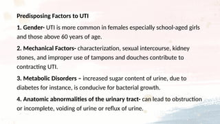 Predisposing Factors to UTI
1. Gender- UTI is more common in females especially school-aged girls
and those above 60 years of age.
2. Mechanical Factors- characterization, sexual intercourse, kidney
stones, and improper use of tampons and douches contribute to
contracting UTI.
3. Metabolic Disorders – increased sugar content of urine, due to
diabetes for instance, is conducive for bacterial growth.
4. Anatomic abnormalities of the urinary tract- can lead to obstruction
or incomplete, voiding of urine or reflux of urine.
 