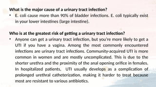 What is the major cause of a urinary tract infection?
• E. coli cause more than 90% of bladder infections. E. coli typically exist
in your lower intestines (large intestine).
Who is at the greatest risk of getting a urinary tract infection?
• Anyone can get a urinary tract infection, but you’re more likely to get a
UTI if you have a vagina. Among the most commonly encountered
infections are urinary tract infections. Community-acquired UTI is more
common in women and are mostly uncomplicated. This is due to the
shorter urethra and the proximity of the anal opening orifice in females.
In hospitalized patients, UTI usually develops as a complication of
prolonged urethral catheterization, making it harder to treat because
most are resistant to various antibiotics.
 