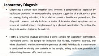 • Diagnosing a urinary tract infection (UTI) involves a comprehensive approach by
healthcare providers. When experiencing symptoms suggestive of a UTI, such as pain
or burning during urination, it is crucial to consult a healthcare professional. The
diagnostic process typically includes a series of inquiries about symptoms and a
review of medical history, complemented by a physical examination. To confirm the
diagnosis, various tests may be ordered.
• Firstly, a urinalysis involves providing a urine sample for laboratory examination.
Technicians assess the sample for indicators like nitrites, leukocyte esterase, and
white blood cells, which can reveal the presence of a UTI. Additionally, a urine culture
is conducted to identify any bacteria in the sample, aiding healthcare providers in
determining the most effective treatment.
Laboratory Diagosis:
 