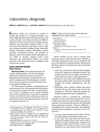 Laboratorydiagnosis
BERRYLINJ. FERGUSON,MD,and RICHARDL. MABRY,MD,Pittsburgh, Pennsylvania, and Dallas, Texas
Laboratory studies are performed to confirm or
exclude the presence of a suspected disorder or to
obtain additional information about that disorder. This
section critically reviews the tools that are available to
objectively measure nasal function including patency,
olfaction, and mucociliary transport (Table 1). Also
reviewed are the laboratory tests that are used to diag-
nose sinonasal disorders including allergy, immunode-
ficiency, mucociliary transport abnormalities, genetic
disorders, autoimmune diseases, and disorders of
unknown cause that constitute distinct pathologic enti-
ties (Table 2). Because imaging studies, nasal
endoscopy, and microbiologic cultures are covered
elsewhere in this publication, they are alluded to only
briefly in this section.
NASAL FUNCTION STUDIES
Nasal Patency
Rhinomanometry. Also called nonacoustic rhi-
nometry, rhinomanometry was the first technique
introduced to objectively measure nasal patency.
Rhinomanometry measures transnasal pressure and
airflow simultaneously. With simultaneous measure-
ment of pressure and flow, transnasal resistance may
be calculated with Ohm's law.
The International Committee on Standardization of
Rhinomanometry has recommended that nasal patency
be expressed as resistance (the ratio of transnasal pres-
sure to flow of respiratory air in a patient breathing
exclusively through the nose, expressed in centimeters
of water per liter per second or in pascals per cubic cen-
timeter per second).t The graph of pressure versus flow
is a sigmoid curve (Fig. 1).
Fromthe Departmentof Otolaryngology(Dr.Ferguson),University
of Pittsburgh School of Medicine, and the Department of
Otorhinolaryngology (Dr. Mabry), The University of Texas,
SouthwesternMedicalSchoolat Dallas.
Reprint requests: Berrylin J. Ferguson, MD, the Departmentof
Otolaryngology,UniversityofPittsburghSchoolofMedicine,The
Eye and Ear Institute Building, Suite 500, 200 Lothrop St.,
Pittsburgh,PA15213.
OtolaryngolHeadNeckSurg1997;117:$12-$26.
Copyright© 1997 by the AmericanAcademyof Otolaryngology-
Headand NeckSurgeryFoundation,Inc.
0194-5998/97/$5.00 + 0 23/0/83512
$12
Toble 1. Tools commonly used for the objective
measurement of nasal function
Nasal patency
Acoustic rhinometry
Rhinomanometry
Mucociliary transport
Saccharine method
Radiolabeledor radiopaque tracers
Olfaction
Universityof PennsylvaniaSmell IdentificationTest
(UPSIT)
Various methods can be used to measure both
transnasal pressure and transnasal airflow. Methods of
measuring transnasal pressure can be combined with
any of the methods of transnasal airflow measurement.
The three methods of transnasal pressure measurement
are as follows:
1. Anteriorly, at the nostril, while the patient breathes
exclusively through the contralateral nostril. This
method cannot be used in patients with total uni-
lateral nasal obstruction or septal perforation.2
2. Posteriorly, with a tube in the oropharynx between
the tongue and the palate. The patient may breathe
through both nostrils simultaneously with this
method.
3. Postnasally, with a pediatric feeding tube placed
along the floor of the nasal cavity and into the
nasopharynx. With this method the patient may
breathe through both nostrils simultaneously.
Transnasal airflow is measured by a pneumota-
chometer (a resistor that induces laminar flow across it
so that the pressure drop varies linearly) and a pressure
transducer (an instrument that measures the differential
pneumotachometer pressure). Pressure calibration is
accomplished with a water manometer. The pneumota-
chometer may be attached or connected in one of sev-
eral ways:
1. A nozzle inserted into the nasal vestibule. This has
the disadvantage of distorting the nasal valve.
2. A face mask. This may distort the facial tissues.
Furthermore different types of face masks result in
different resistance measurements. Although real-
positioning of the mask can result in errors, nasal
distortion is less than with the nozzle measurement
 