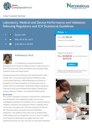 2-day In-person Seminar:
Knowledge, a Way Forward…
Laboratory, Medical and Device Performance and Validation
following Regulatory and ICH Statistical Guidelines
Boston, MA
May 4th & 5th, 2017
8:30 AM to 4:30 PM
Al Bartolucci, Ph.D.
Price: $1,295.00
(Seminar for One Delegate)
Register now and save $200. (Early Bird)
**Please note the registration will be closed 2 days
(48 Hours) prior to the date of the seminar.
Price
Overview :
Global
CompliancePanel
Dr. Al Bartolucci is Emeritus Professor of
Biostatistics at the University of Alabama where he also serves as a
Senior Scientist at the Center for Metabolic Bone Diseases, AIDS
Research Center and Cancer Center.
He previously served as Chairman of the Department from 1984
through 1997. He has also taught Statistical Software courses
involving Data Exploration, ANOVA/Regression and Design of
Experiments. His teaching experience includes areas such as,
Clinical Trials, Survival Analysis, Multivariate Analysis, Regression
Techniques and Environmental/Industrial Hygiene Sampling and
Analysis, Bayesian Statistics, and Longitudinal Data Analysis.
This course is designed to introduce to individuals the understanding
and interpretation of the statistical concepts one uses when
investigating quantitative ICH Guidelines such as analytical methods
validation, procedures and acceptance criteria in calibration limits,
and process and quality control. One also considers ICH Q8 and
Q9. These techniques covers both clinical and laboratory
applications. This applies to many areas such as stability testing,
outlier analysis and risk management. It is not a course in statistics
but introduces the participant to an applied approach to the
statistical techniques one uses, how they are reasonably interpreted.
$6,475.00
Price: $3,885.00 You Save: $2,590.0 (40%)*
Register for 5 attendees
 