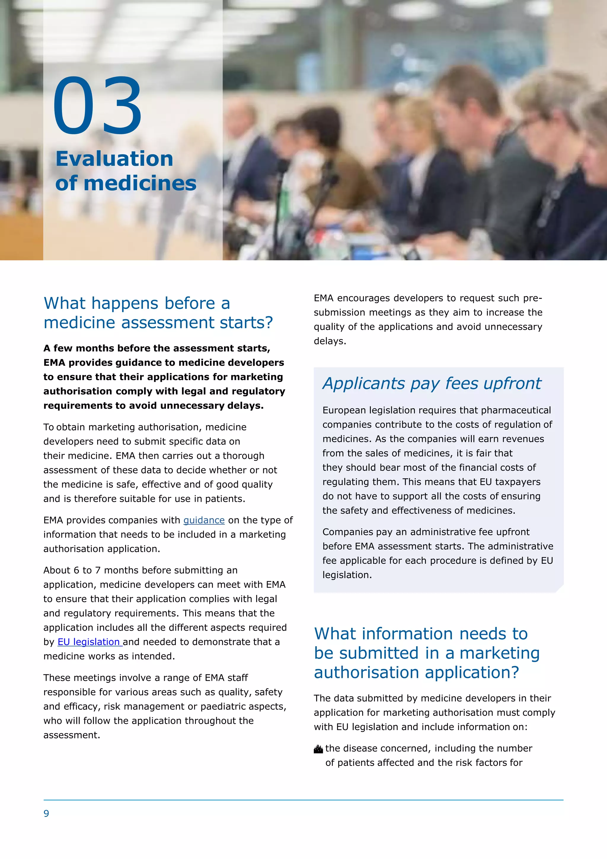 What happens before a
medicine assessment starts?
A few months before the assessment starts,
EMA provides guidance to medicine developers
to ensure that their applications for marketing
authorisation comply with legal and regulatory
requirements to avoid unnecessary delays.
To obtain marketing authorisation, medicine
developers need to submit specific data on
their medicine. EMA then carries out a thorough
assessment of these data to decide whether or not
the medicine is safe, effective and of good quality
and is therefore suitable for use in patients.
EMA provides companies with guidance on the type of
information that needs to be included in a marketing
authorisation application.
About 6 to 7 months before submitting an
application, medicine developers can meet with EMA
to ensure that their application complies with legal
and regulatory requirements. This means that the
application includes all the different aspects required
by EU legislation and needed to demonstrate that a
medicine works as intended.
These meetings involve a range of EMA staff
responsible for various areas such as quality, safety
and efficacy, risk management or paediatric aspects,
who will follow the application throughout the
assessment.
What information needs to
be submitted in a marketing
authorisation application?
The data submitted by medicine developers in their
application for marketing authorisation must comply
with EU legislation and include information on:
 the disease concerned, including the number
of patients affected and the risk factors for
Evaluation
of medicines
03
EMA encourages developers to request such pre-
submission meetings as they aim to increase the
quality of the applications and avoid unnecessary
delays.
Applicants pay fees upfront
European legislation requires that pharmaceutical
companies contribute to the costs of regulation of
medicines. As the companies will earn revenues
from the sales of medicines, it is fair that
they should bear most of the financial costs of
regulating them. This means that EU taxpayers
do not have to support all the costs of ensuring
the safety and effectiveness of medicines.
Companies pay an administrative fee upfront
before EMA assessment starts. The administrative
fee applicable for each procedure is defined by EU
legislation.
9
 