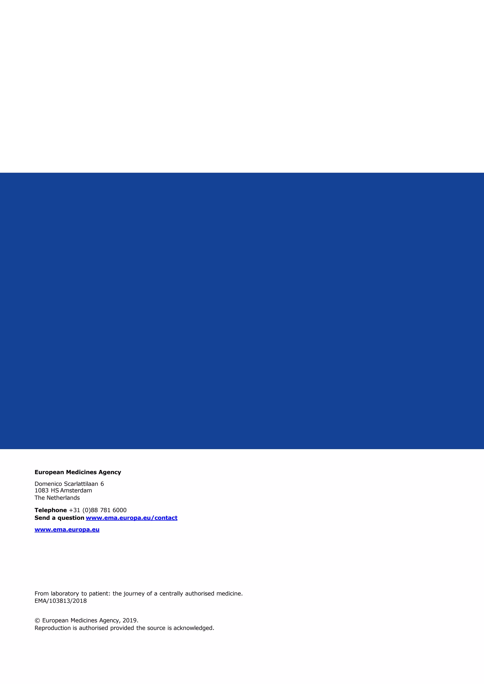 European Medicines Agency
Domenico Scarlattilaan 6
1083 HS Amsterdam
The Netherlands
Telephone +31 (0)88 781 6000
Send a question www.ema.europa.eu/contact
www.ema.europa.eu
From laboratory to patient: the journey of a centrally authorised medicine.
EMA/103813/2018
© European Medicines Agency, 2019.
Reproduction is authorised provided the source is acknowledged.
 