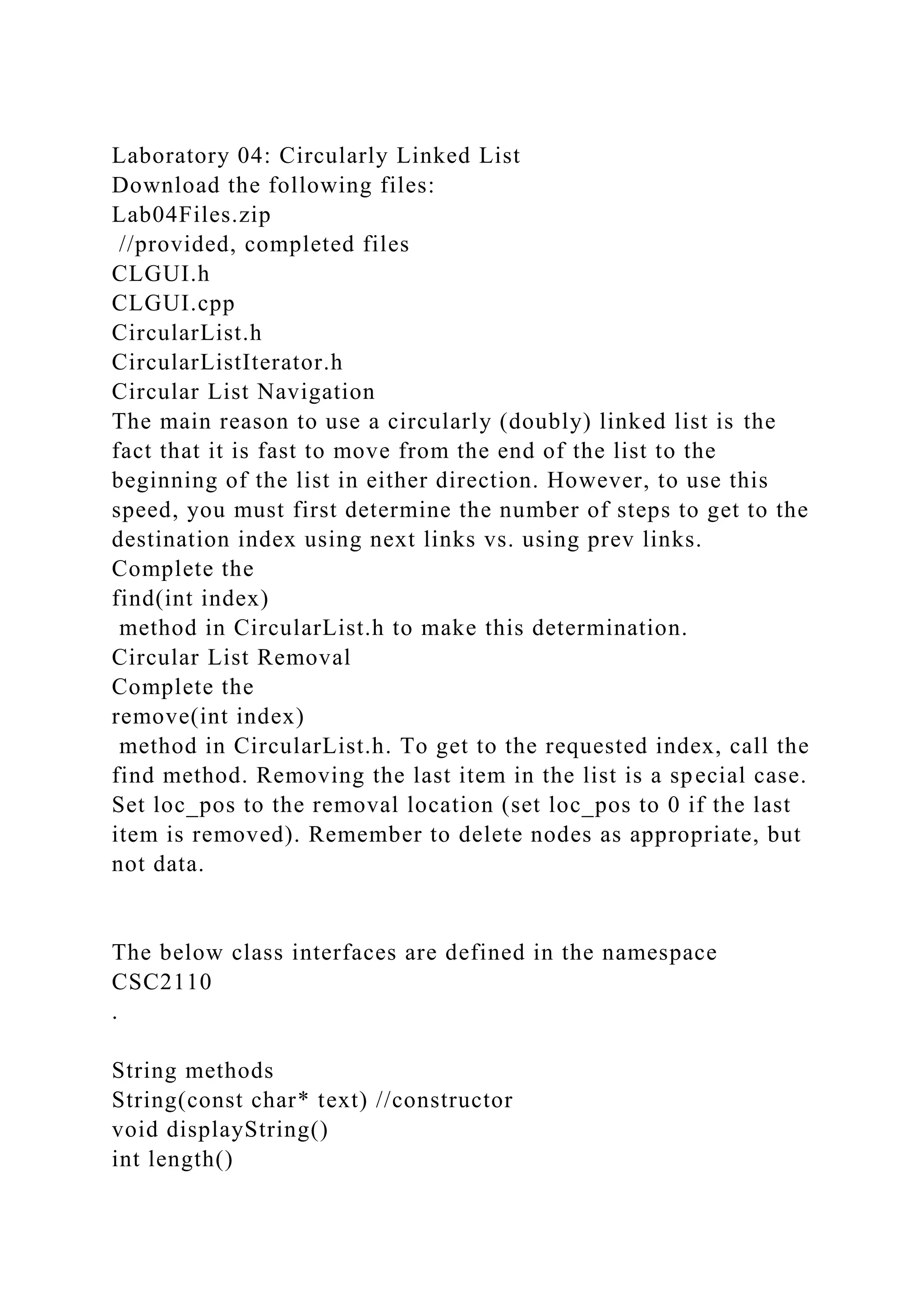Laboratory 04: Circularly Linked List
Download the following files:
Lab04Files.zip
//provided, completed files
CLGUI.h
CLGUI.cpp
CircularList.h
CircularListIterator.h
Circular List Navigation
The main reason to use a circularly (doubly) linked list is the
fact that it is fast to move from the end of the list to the
beginning of the list in either direction. However, to use this
speed, you must first determine the number of steps to get to the
destination index using next links vs. using prev links.
Complete the
find(int index)
method in CircularList.h to make this determination.
Circular List Removal
Complete the
remove(int index)
method in CircularList.h. To get to the requested index, call the
find method. Removing the last item in the list is a special case.
Set loc_pos to the removal location (set loc_pos to 0 if the last
item is removed). Remember to delete nodes as appropriate, but
not data.
The below class interfaces are defined in the namespace
CSC2110
.
String methods
String(const char* text) //constructor
void displayString()
int length()
 