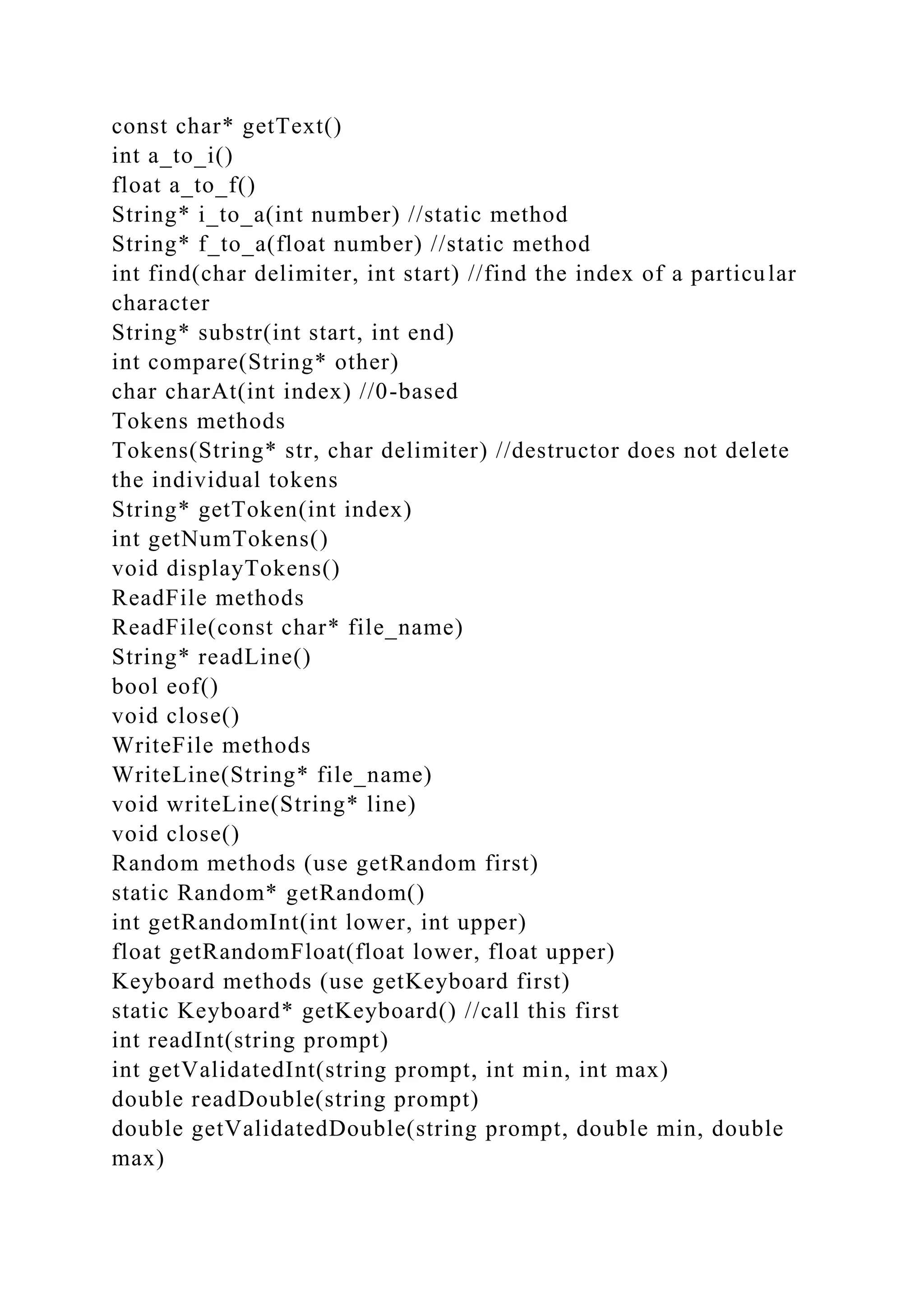 const char* getText()
int a_to_i()
float a_to_f()
String* i_to_a(int number) //static method
String* f_to_a(float number) //static method
int find(char delimiter, int start) //find the index of a particular
character
String* substr(int start, int end)
int compare(String* other)
char charAt(int index) //0-based
Tokens methods
Tokens(String* str, char delimiter) //destructor does not delete
the individual tokens
String* getToken(int index)
int getNumTokens()
void displayTokens()
ReadFile methods
ReadFile(const char* file_name)
String* readLine()
bool eof()
void close()
WriteFile methods
WriteLine(String* file_name)
void writeLine(String* line)
void close()
Random methods (use getRandom first)
static Random* getRandom()
int getRandomInt(int lower, int upper)
float getRandomFloat(float lower, float upper)
Keyboard methods (use getKeyboard first)
static Keyboard* getKeyboard() //call this first
int readInt(string prompt)
int getValidatedInt(string prompt, int min, int max)
double readDouble(string prompt)
double getValidatedDouble(string prompt, double min, double
max)
 