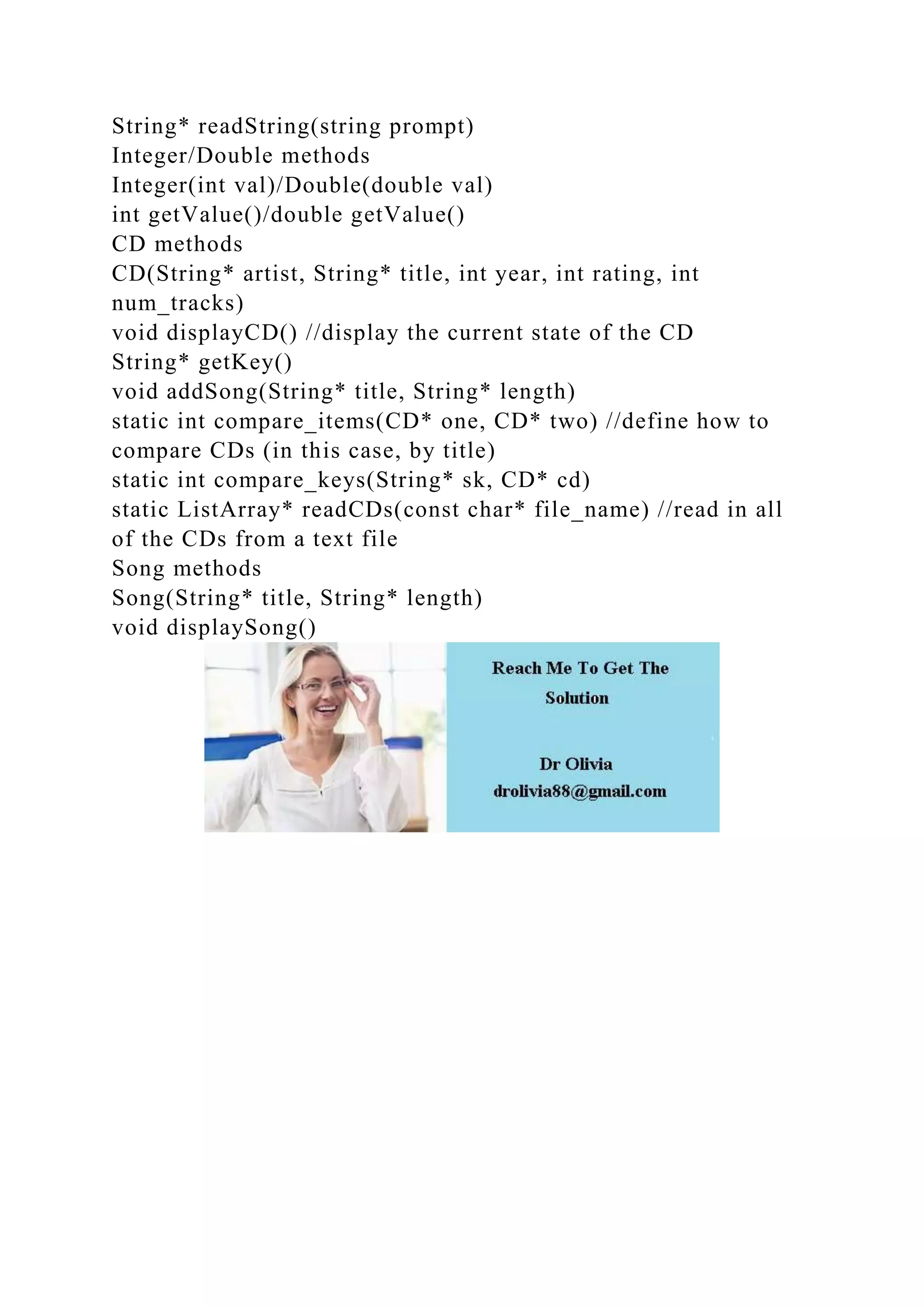 String* readString(string prompt)
Integer/Double methods
Integer(int val)/Double(double val)
int getValue()/double getValue()
CD methods
CD(String* artist, String* title, int year, int rating, int
num_tracks)
void displayCD() //display the current state of the CD
String* getKey()
void addSong(String* title, String* length)
static int compare_items(CD* one, CD* two) //define how to
compare CDs (in this case, by title)
static int compare_keys(String* sk, CD* cd)
static ListArray* readCDs(const char* file_name) //read in all
of the CDs from a text file
Song methods
Song(String* title, String* length)
void displaySong()
 