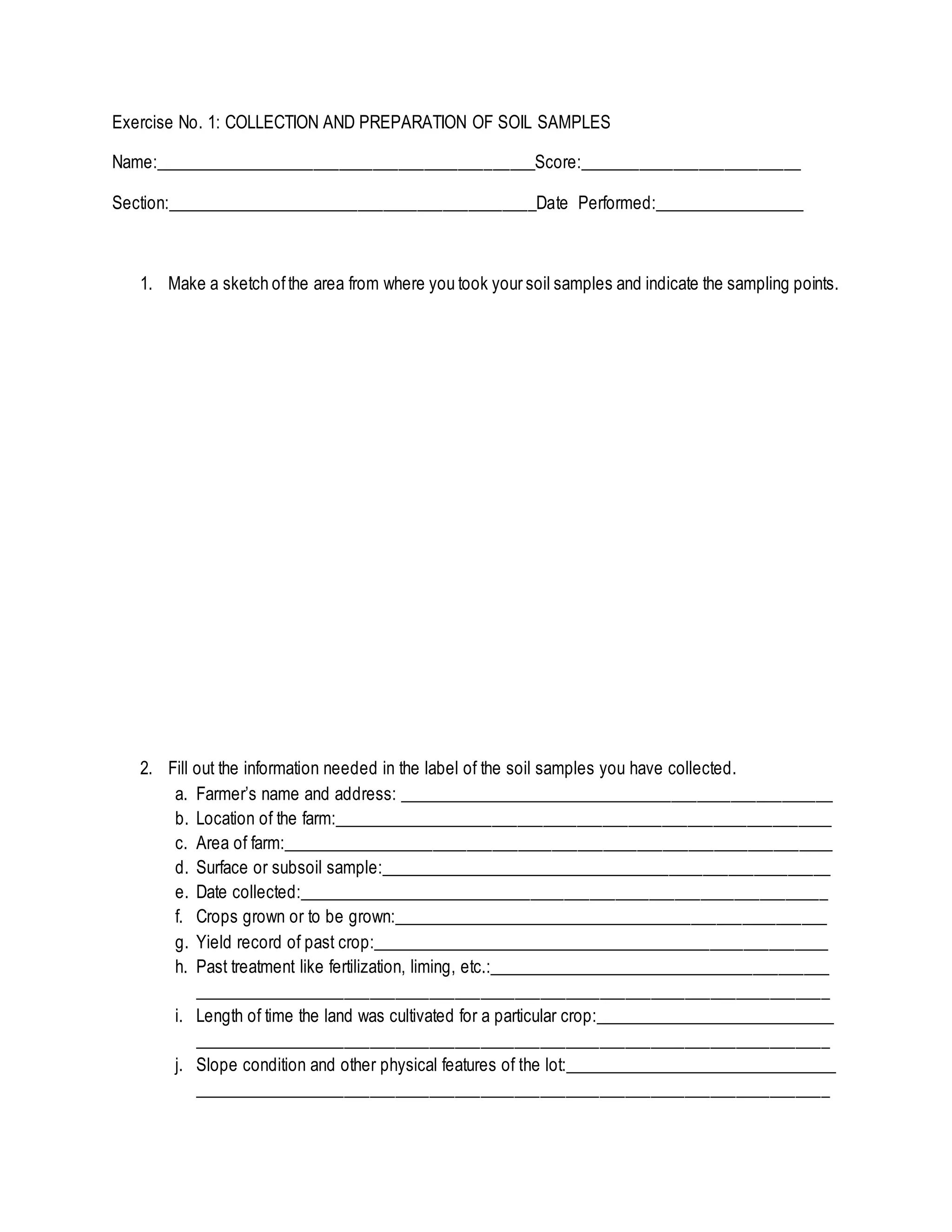 Exercise No. 1: COLLECTION AND PREPARATION OF SOIL SAMPLES
Name:_____________________________________________Score:__________________________
Section:____________________________________________Date Performed:__________________
1. Make a sketch ofthe area from where you took your soil samples and indicate the sampling points.
2. Fill out the information needed in the label of the soil samples you have collected.
a. Farmer’s name and address: ____________________________________________________
b. Location of the farm:___________________________________________________________
c. Area of farm:_________________________________________________________________
d. Surface or subsoil sample:______________________________________________________
e. Date collected:_______________________________________________________________
f. Crops grown or to be grown:____________________________________________________
g. Yield record of past crop:_______________________________________________________
h. Past treatment like fertilization, liming, etc.:_________________________________________
___________________________________________________________________________
i. Length of time the land was cultivated for a particular crop:_____________________________
___________________________________________________________________________
j. Slope condition and other physical features of the lot:_________________________________
___________________________________________________________________________
 