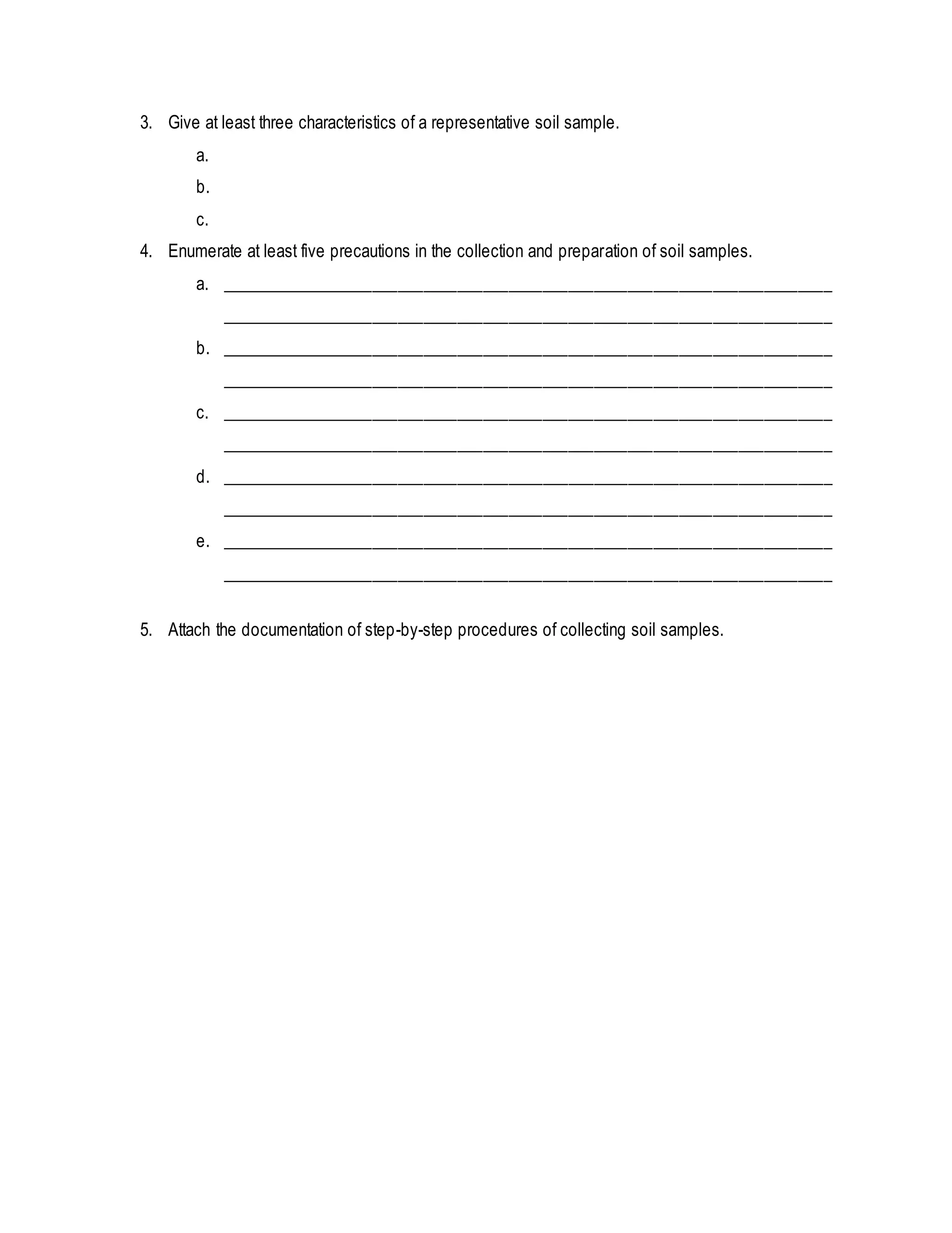 3. Give at least three characteristics of a representative soil sample.
a.
b.
c.
4. Enumerate at least five precautions in the collection and preparation of soil samples.
a. ________________________________________________________________________
________________________________________________________________________
b. ________________________________________________________________________
________________________________________________________________________
c. ________________________________________________________________________
________________________________________________________________________
d. ________________________________________________________________________
________________________________________________________________________
e. ________________________________________________________________________
________________________________________________________________________
5. Attach the documentation of step-by-step procedures of collecting soil samples.
 