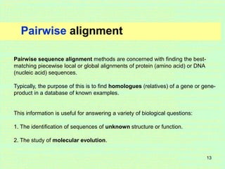 13
Pairwise alignment
Pairwise sequence alignment methods are concerned with finding the best-
matching piecewise local or global alignments of protein (amino acid) or DNA
(nucleic acid) sequences.
Typically, the purpose of this is to find homologues (relatives) of a gene or gene-
product in a database of known examples.
This information is useful for answering a variety of biological questions:
1. The identification of sequences of unknown structure or function.
2. The study of molecular evolution.
 