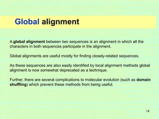 14
Global alignment
A global alignment between two sequences is an alignment in which all the
characters in both sequences participate in the alignment.
Global alignments are useful mostly for finding closely-related sequences.
As these sequences are also easily identified by local alignment methods global
alignment is now somewhat deprecated as a technique.
Further, there are several complications to molecular evolution (such as domain
shuffling) which prevent these methods from being useful.
 