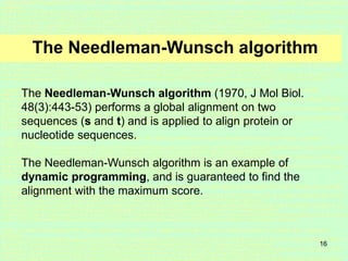16
The Needleman-Wunsch algorithm
The Needleman-Wunsch algorithm (1970, J Mol Biol.
48(3):443-53) performs a global alignment on two
sequences (s and t) and is applied to align protein or
nucleotide sequences.
The Needleman-Wunsch algorithm is an example of
dynamic programming, and is guaranteed to find the
alignment with the maximum score.
 