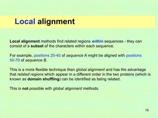 18
Local alignment
Local alignment methods find related regions within sequences - they can
consist of a subset of the characters within each sequence.
For example, positions 20-40 of sequence A might be aligned with positions
50-70 of sequence B.
This is a more flexible technique than global alignment and has the advantage
that related regions which appear in a different order in the two proteins (which is
known as domain shuffling) can be identified as being related.
This is not possible with global alignment methods.
 