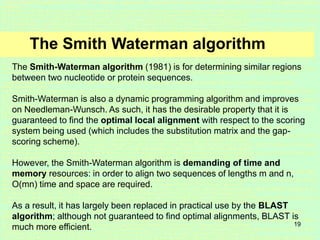 19
The Smith Waterman algorithm
The Smith-Waterman algorithm (1981) is for determining similar regions
between two nucleotide or protein sequences.
Smith-Waterman is also a dynamic programming algorithm and improves
on Needleman-Wunsch. As such, it has the desirable property that it is
guaranteed to find the optimal local alignment with respect to the scoring
system being used (which includes the substitution matrix and the gap-
scoring scheme).
However, the Smith-Waterman algorithm is demanding of time and
memory resources: in order to align two sequences of lengths m and n,
O(mn) time and space are required.
As a result, it has largely been replaced in practical use by the BLAST
algorithm; although not guaranteed to find optimal alignments, BLAST is
much more efficient.
 