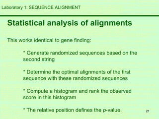 21
Laboratory 1: SEQUENCE ALIGNMENT
Statistical analysis of alignments
This works identical to gene finding:
* Generate randomized sequences based on the
second string
* Determine the optimal alignments of the first
sequence with these randomized sequences
* Compute a histogram and rank the observed
score in this histogram
* The relative position defines the p-value.
 