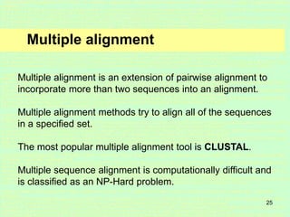 25
Multiple alignment
Multiple alignment is an extension of pairwise alignment to
incorporate more than two sequences into an alignment.
Multiple alignment methods try to align all of the sequences
in a specified set.
The most popular multiple alignment tool is CLUSTAL.
Multiple sequence alignment is computationally difficult and
is classified as an NP-Hard problem.
 