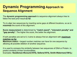 27
Dynamic Programming Approach to
Sequence Alignment
The dynamic programming approach to sequence alignment always tries to
follow the best prior-result so far.
Try to align two sequences by inserting some gaps at different locations, so as to
maximize the score of this alignment.
Score measurement is determined by "match award", "mismatch penalty" and
"gap penalty". The higher the score, the better the alignment.
If both penalties are set to 0, it aims to always find an alignment with maximum
matches so far.
Maximum match = largest number matches can have for one sequence by
allowing all possible deletion of another sequence.
It is used to compare the similarity between two sequences of DNA or Protein, to
predict similarity of their functionalities.
Examples: Needleman-Wunsch(1970), Sellers(1974), Smith-Waterman(1981)
 