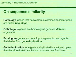 4
Laboratory 1: SEQUENCE ALIGNMENT
On sequence similarity
Homology: genes that derive from a common ancestor-gene
are called homologs
Orthologous genes are homologous genes in different
organisms
Paralogous genes are homologous genes in one organism
that derive from gene duplication
Gene duplication: one gene is duplicated in multiple copies
that therefore free to evolve and assume new functions
 