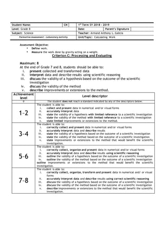 Assessment Objective:
• Define work.
• Measure the work done by gravity acting on a weight.
Criterion C: Processing and Evaluating
Maximum: 8
At the end of Grade 7 and 8, students should be able to:
i. present collected and transformed data
ii. interpret data and describe results using scientific reasoning
iii. discuss the validity of a hypothesis based on the outcome of the scientific
investigation
iv. discuss the validity of the method
v. describe improvements or extensions to the method.
Student Name: CN 1st
Term SY 2018 - 2019
Level: Grade 8 Date: Parent’s Signature
Subject: Science Teacher: Armand Anthony L. Galicia
Formative Assessment – Laboratory Activity Unit/Topic: Calculating Work
Achievement
level
Level descriptor
0 The student does not reach a standard indicated by any of the descriptors below.
1–2
The student is able to:
i. collect and present data in numerical and/or visual forms
ii. accurately interpret data
iii. state the validity of a hypothesis with limited reference to a scientific investigation
iv. state the validity of the method with limited reference to a scientific investigation
v. state limited improvements or extensions to the method.
3–4
The student is able to:
i. correctly collect and present data in numerical and/or visual forms
ii. accurately interpret data and describe results
iii. state the validity of a hypothesis based on the outcome of a scientific investigation
iv. state the validity of the method based on the outcome of a scientific investigation
v. state improvements or extensions to the method that would benefit the scientific
investigation.
5–6
The student is able to:
i. correctly collect, organize and present data in numerical and/or visual forms
ii. accurately interpret data and describe results using scientific reasoning
iii. outline the validity of a hypothesis based on the outcome of a scientific investigation
iv. outline the validity of the method based on the outcome of a scientific investigation
outline improvements or extensions to the method that would benefit the scientific
investigation.
7–8
The student is able to:
i. correctly collect, organize, transform and present data in numerical and/ or visual
forms
ii. accurately interpret data and describe results using correct scientific reasoning
iii. discuss the validity of a hypothesis based on the outcome of a scientific investigation
iv. discuss the validity of the method based on the outcome of a scientific investigation
v. describe improvements or extensions to the method that would benefit the scientific
investigation.
 