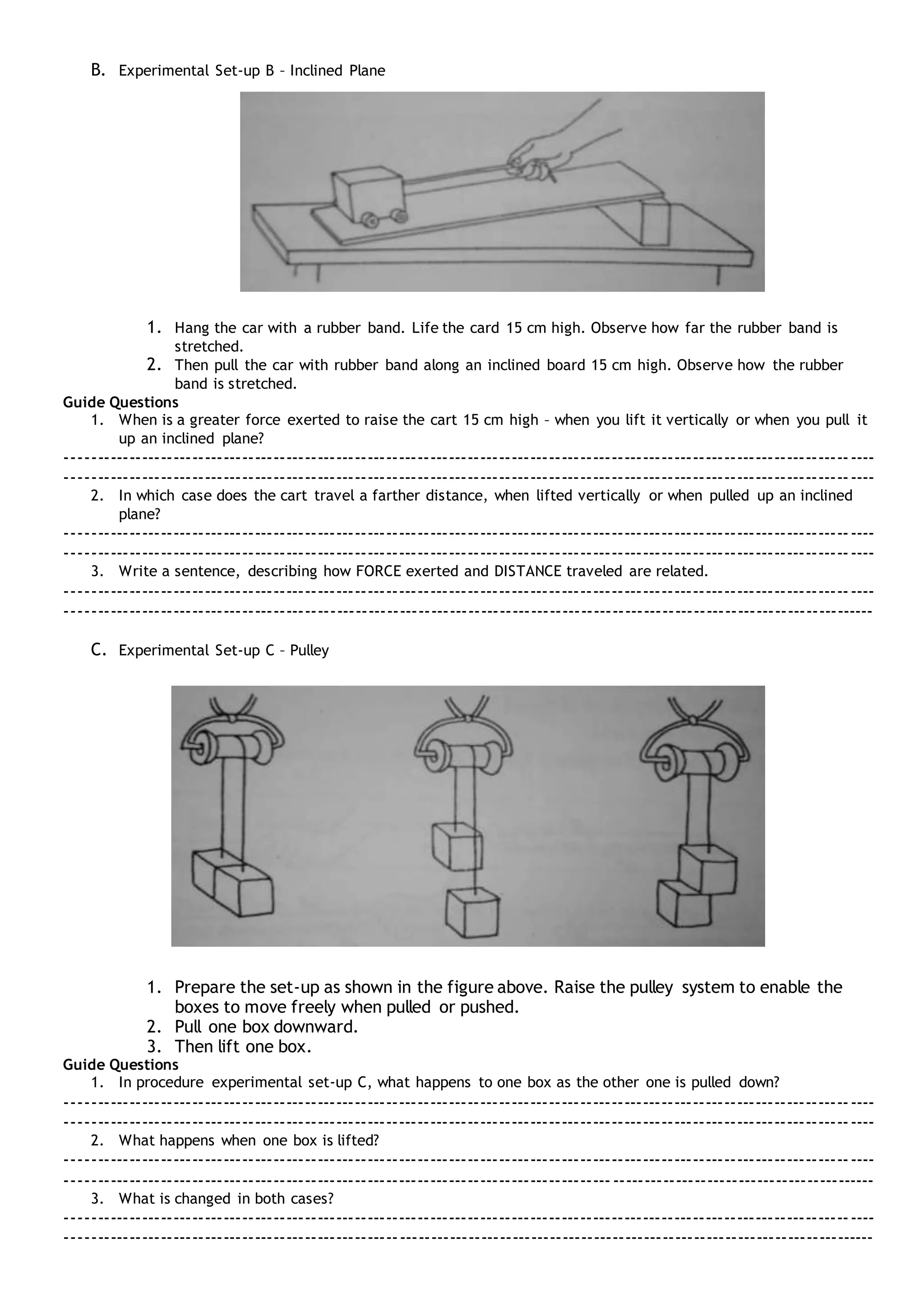 B. Experimental Set-up B – Inclined Plane
1. Hang the car with a rubber band. Life the card 15 cm high. Observe how far the rubber band is
stretched.
2. Then pull the car with rubber band along an inclined board 15 cm high. Observe how the rubber
band is stretched.
Guide Questions
1. When is a greater force exerted to raise the cart 15 cm high – when you lift it vertically or when you pull it
up an inclined plane?
---------------------------------------------------------------------------------------------------------------------------------
---------------------------------------------------------------------------------------------------------------------------------
2. In which case does the cart travel a farther distance, when lifted vertically or when pulled up an inclined
plane?
---------------------------------------------------------------------------------------------------------------------------------
---------------------------------------------------------------------------------------------------------------------------------
3. Write a sentence, describing how FORCE exerted and DISTANCE traveled are related.
---------------------------------------------------------------------------------------------------------------------------------
---------------------------------------------------------------------------------------------------------------------------------
C. Experimental Set-up C – Pulley
1. Prepare the set-up as shown in the figure above. Raise the pulley system to enable the
boxes to move freely when pulled or pushed.
2. Pull one box downward.
3. Then lift one box.
Guide Questions
1. In procedure experimental set-up C, what happens to one box as the other one is pulled down?
---------------------------------------------------------------------------------------------------------------------------------
---------------------------------------------------------------------------------------------------------------------------------
2. What happens when one box is lifted?
---------------------------------------------------------------------------------------------------------------------------------
---------------------------------------------------------------------------------------------------------------------------------
3. What is changed in both cases?
---------------------------------------------------------------------------------------------------------------------------------
---------------------------------------------------------------------------------------------------------------------------------
 