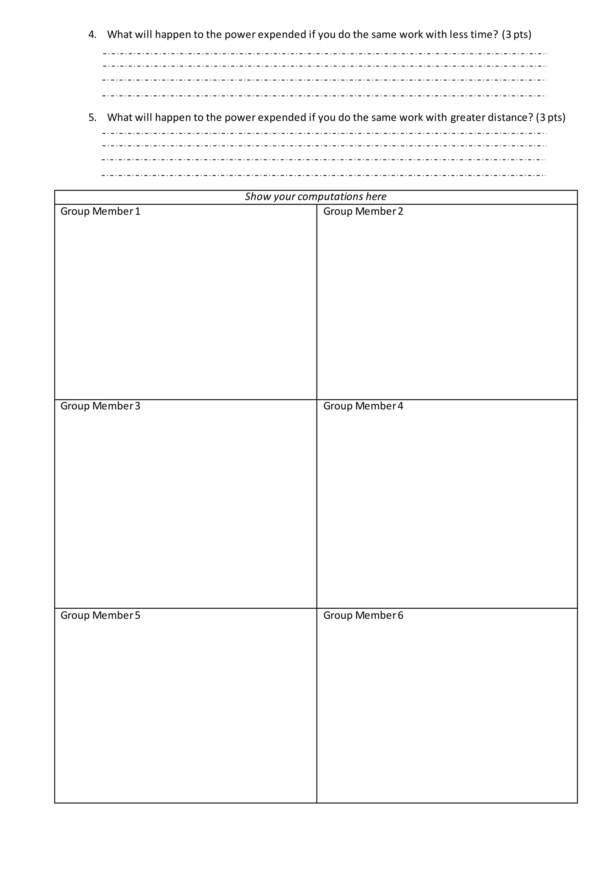 4. What will happen to the power expended if you do the same work with less time? (3 pts)
5. What will happen to the power expended if you do the same work with greater distance? (3 pts)
Show your computations here
Group Member1 Group Member2
Group Member3 Group Member4
Group Member5 Group Member6
 