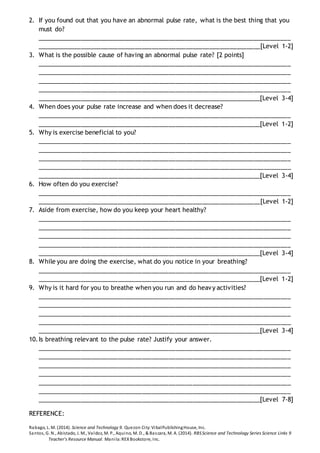 2. If you found out that you have an abnormal pulse rate, what is the best thing that you
must do?
___________________________________________________________________________
__________________________________________________________________[Level 1-2]
3. What is the possible cause of having an abnormal pulse rate? [2 points]
___________________________________________________________________________
___________________________________________________________________________
___________________________________________________________________________
___________________________________________________________________________
__________________________________________________________________[Level 3-4]
4. When does your pulse rate increase and when does it decrease?
___________________________________________________________________________
__________________________________________________________________[Level 1-2]
5. Why is exercise beneficial to you?
___________________________________________________________________________
___________________________________________________________________________
___________________________________________________________________________
___________________________________________________________________________
__________________________________________________________________[Level 3-4]
6. How often do you exercise?
___________________________________________________________________________
__________________________________________________________________[Level 1-2]
7. Aside from exercise, how do you keep your heart healthy?
___________________________________________________________________________
___________________________________________________________________________
___________________________________________________________________________
___________________________________________________________________________
__________________________________________________________________[Level 3-4]
8. While you are doing the exercise, what do you notice in your breathing?
___________________________________________________________________________
__________________________________________________________________[Level 1-2]
9. Why is it hard for you to breathe when you run and do heavy activities?
___________________________________________________________________________
___________________________________________________________________________
___________________________________________________________________________
___________________________________________________________________________
__________________________________________________________________[Level 3-4]
10.Is breathing relevant to the pulse rate? Justify your answer.
___________________________________________________________________________
___________________________________________________________________________
___________________________________________________________________________
___________________________________________________________________________
___________________________________________________________________________
___________________________________________________________________________
__________________________________________________________________[Level 7-8]
REFERENCE:
Rabago, L. M. (2014). Science and Technology 9. Quezon City:VibalPublishingHouse, Inc.
Santos, G. N., Abistado, J. M., Valdoz, M. P., Aquino, M. D., & Bascara, M. A. (2014). RBSScience and Technology Series Science Links 9
Teacher's Resource Manual. Manila:REXBookstore, Inc.
 