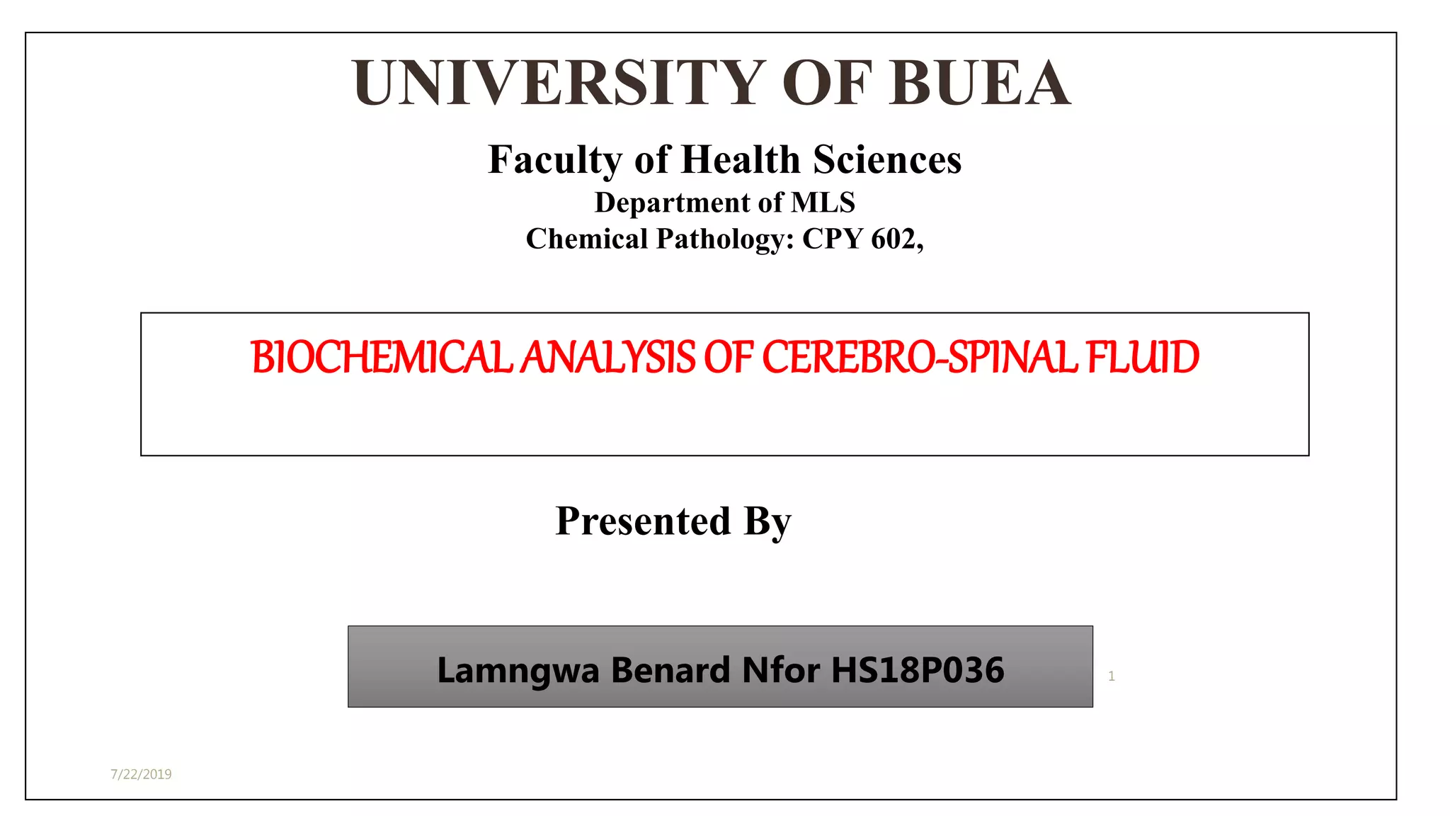 UNIVERSITY OF BUEA
7/22/2019
1
Faculty of Health Sciences
Department of MLS
Chemical Pathology: CPY 602,
BIOCHEMICAL ANALYSISOF CEREBRO-SPINALFLUID
Presented By
Lamngwa Benard Nfor HS18P036
 