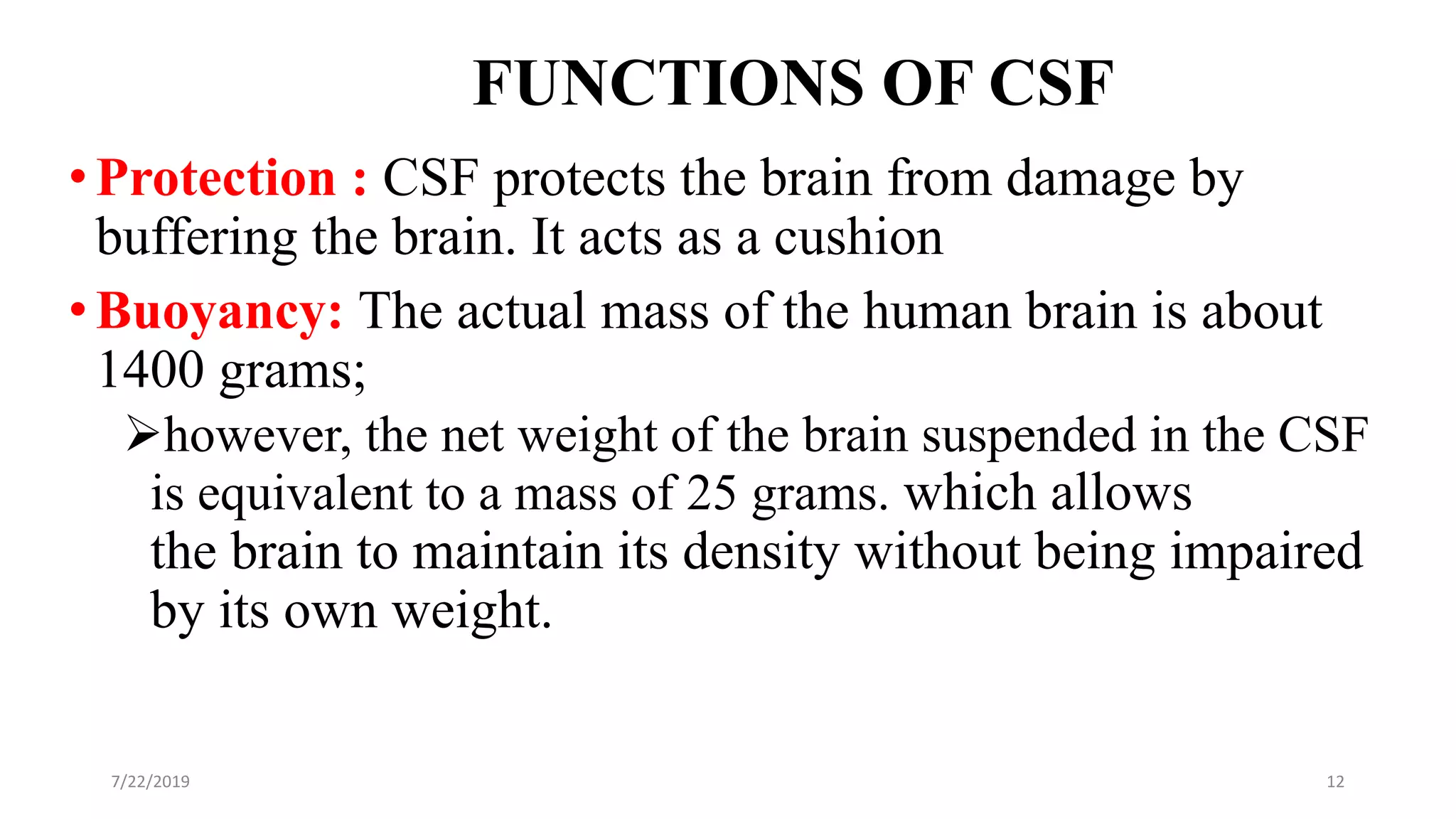 FUNCTIONS OF CSF
•Protection : CSF protects the brain from damage by
buffering the brain. It acts as a cushion
•Buoyancy: The actual mass of the human brain is about
1400 grams;
however, the net weight of the brain suspended in the CSF
is equivalent to a mass of 25 grams. which allows
the brain to maintain its density without being impaired
by its own weight.
7/22/2019 12
 