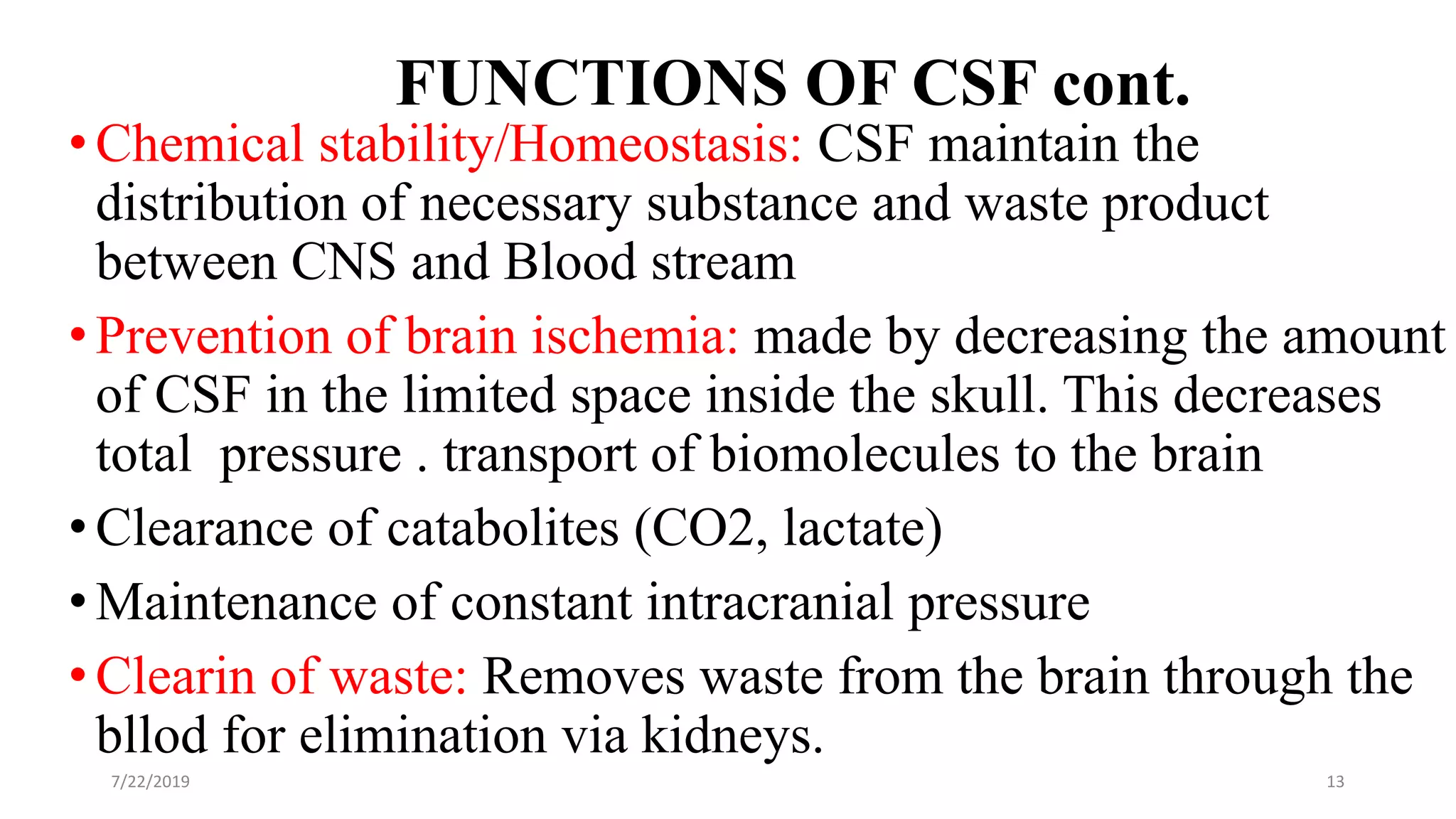 FUNCTIONS OF CSF cont.
•Chemical stability/Homeostasis: CSF maintain the
distribution of necessary substance and waste product
between CNS and Blood stream
•Prevention of brain ischemia: made by decreasing the amount
of CSF in the limited space inside the skull. This decreases
total pressure . transport of biomolecules to the brain
•Clearance of catabolites (CO2, lactate)
•Maintenance of constant intracranial pressure
•Clearin of waste: Removes waste from the brain through the
bllod for elimination via kidneys.
7/22/2019 13
 
