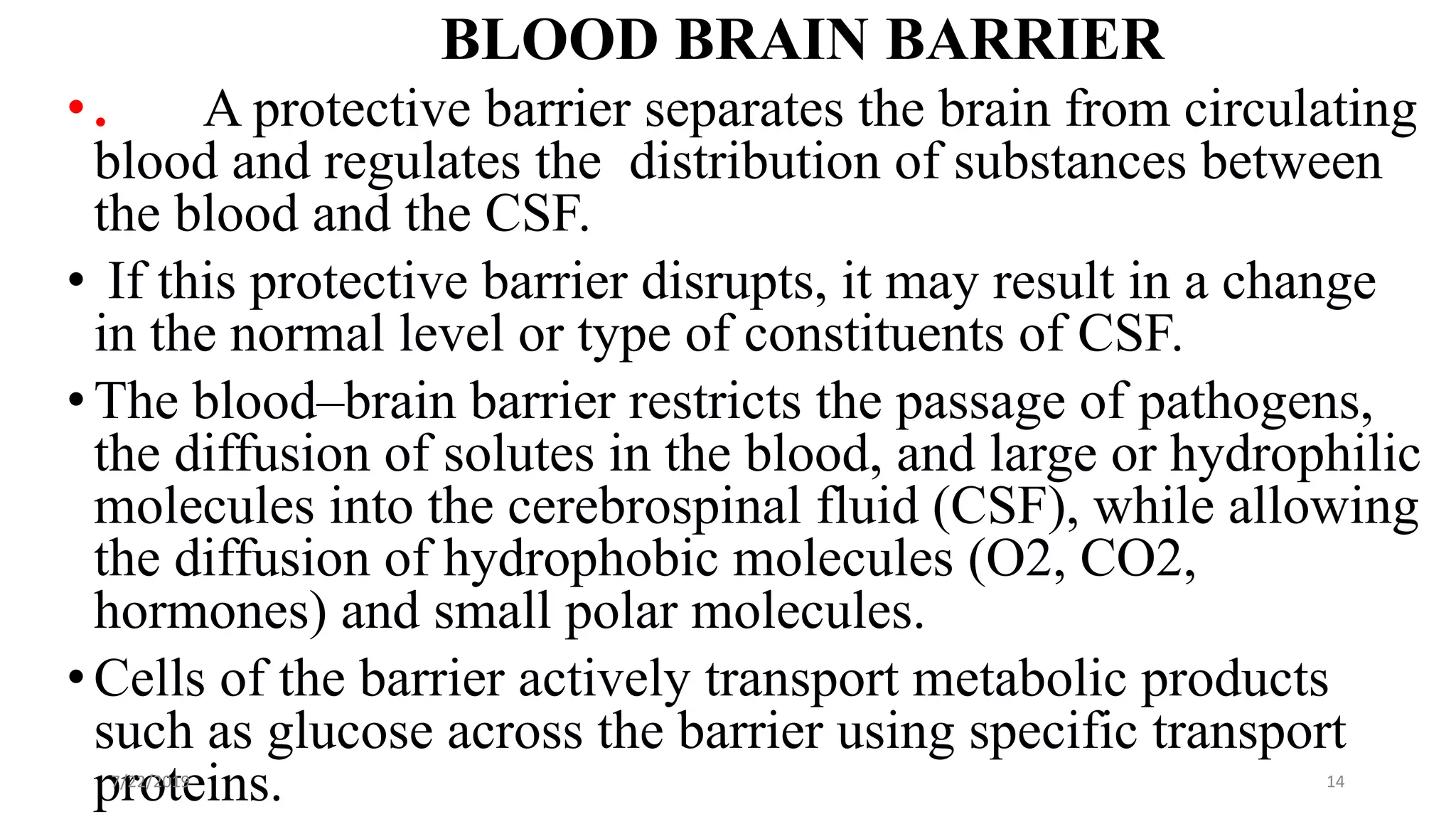 BLOOD BRAIN BARRIER
•. A protective barrier separates the brain from circulating
blood and regulates the distribution of substances between
the blood and the CSF.
• If this protective barrier disrupts, it may result in a change
in the normal level or type of constituents of CSF.
•The blood–brain barrier restricts the passage of pathogens,
the diffusion of solutes in the blood, and large or hydrophilic
molecules into the cerebrospinal fluid (CSF), while allowing
the diffusion of hydrophobic molecules (O2, CO2,
hormones) and small polar molecules.
•Cells of the barrier actively transport metabolic products
such as glucose across the barrier using specific transport
proteins.7/22/2019 14
 