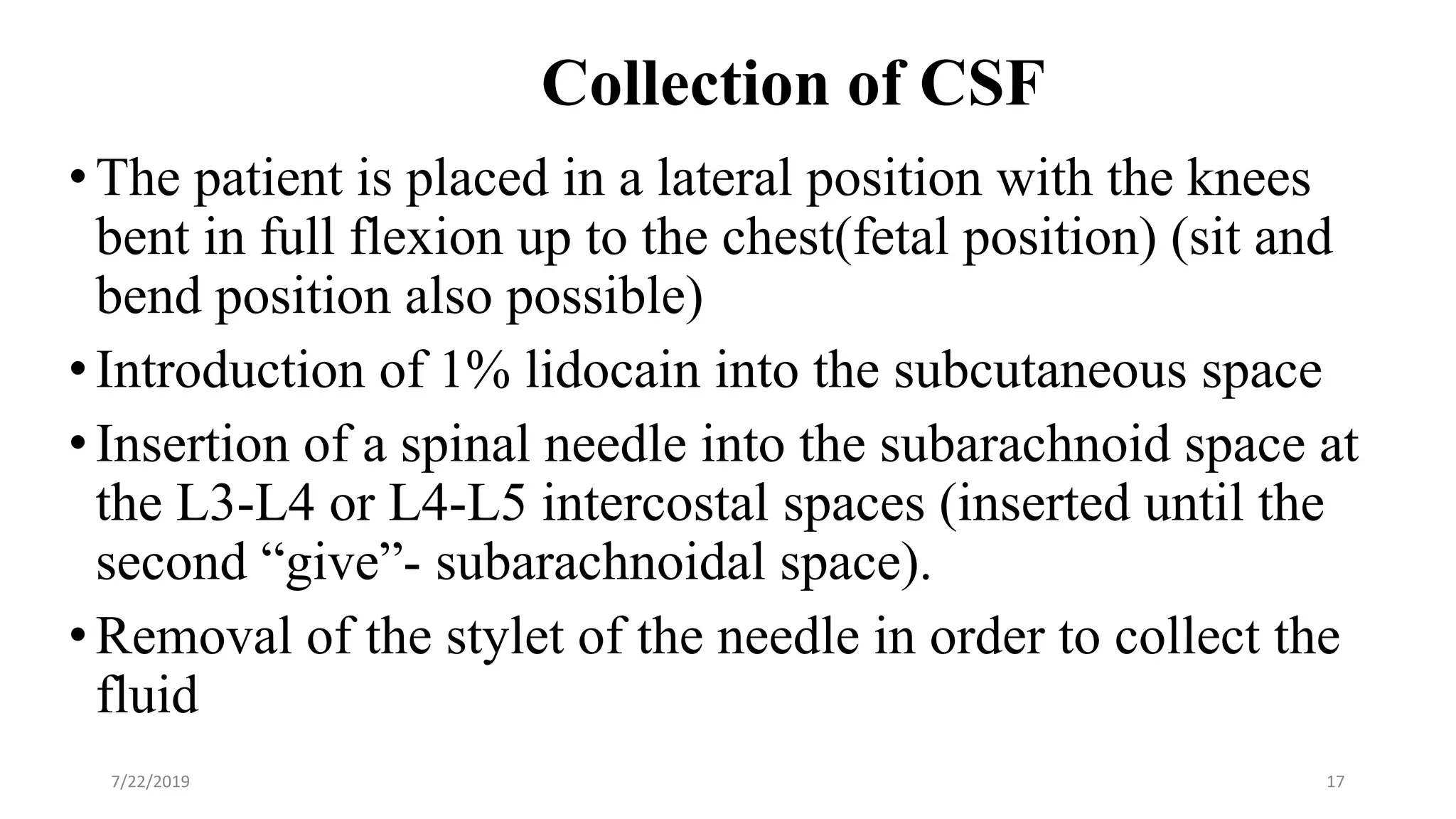 Collection of CSF
•The patient is placed in a lateral position with the knees
bent in full flexion up to the chest(fetal position) (sit and
bend position also possible)
•Introduction of 1% lidocain into the subcutaneous space
•Insertion of a spinal needle into the subarachnoid space at
the L3-L4 or L4-L5 intercostal spaces (inserted until the
second “give”- subarachnoidal space).
•Removal of the stylet of the needle in order to collect the
fluid
7/22/2019 17
 