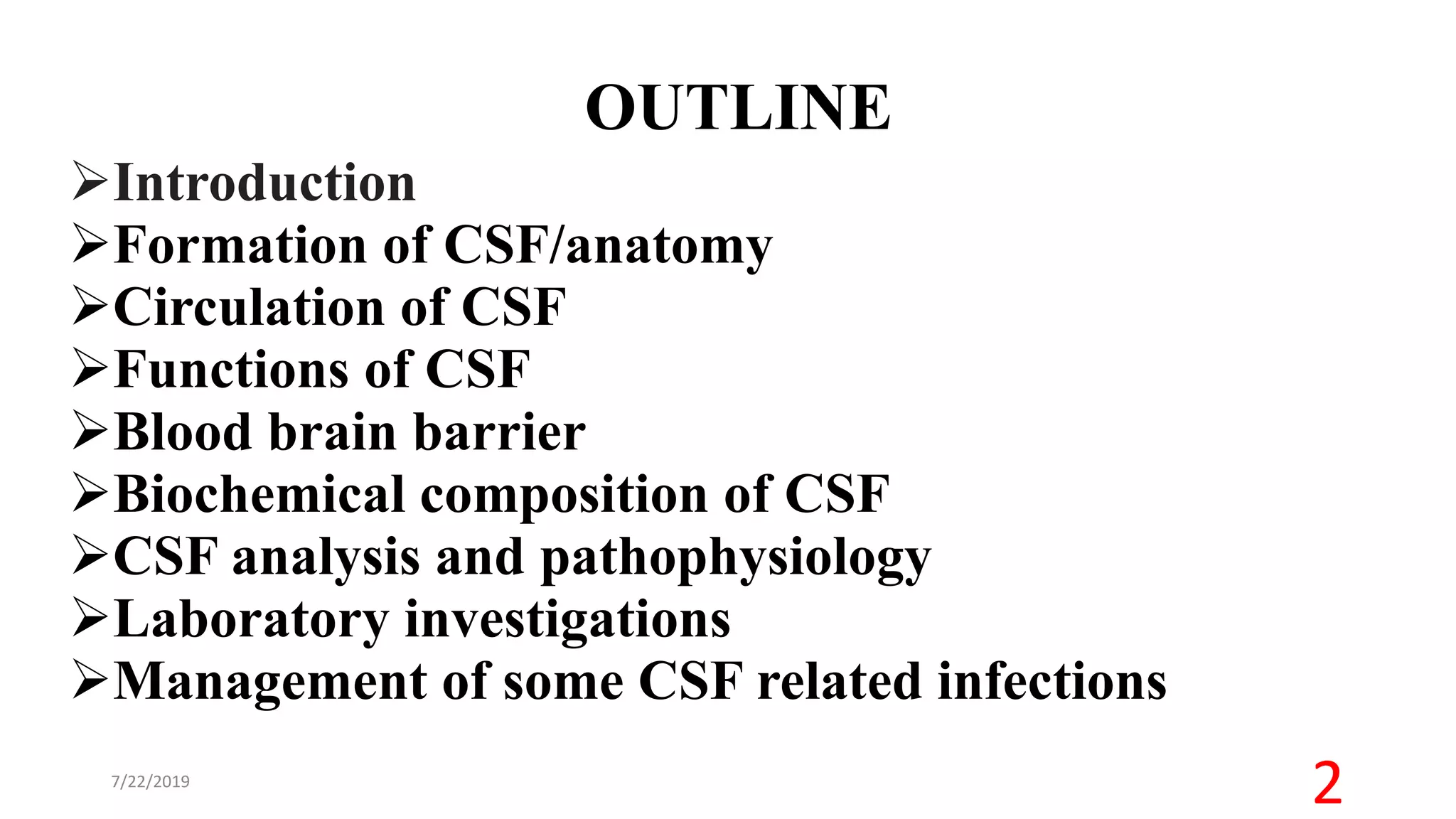 OUTLINE
Introduction
Formation of CSF/anatomy
Circulation of CSF
Functions of CSF
Blood brain barrier
Biochemical composition of CSF
CSF analysis and pathophysiology
Laboratory investigations
Management of some CSF related infections
7/22/2019
2
 
