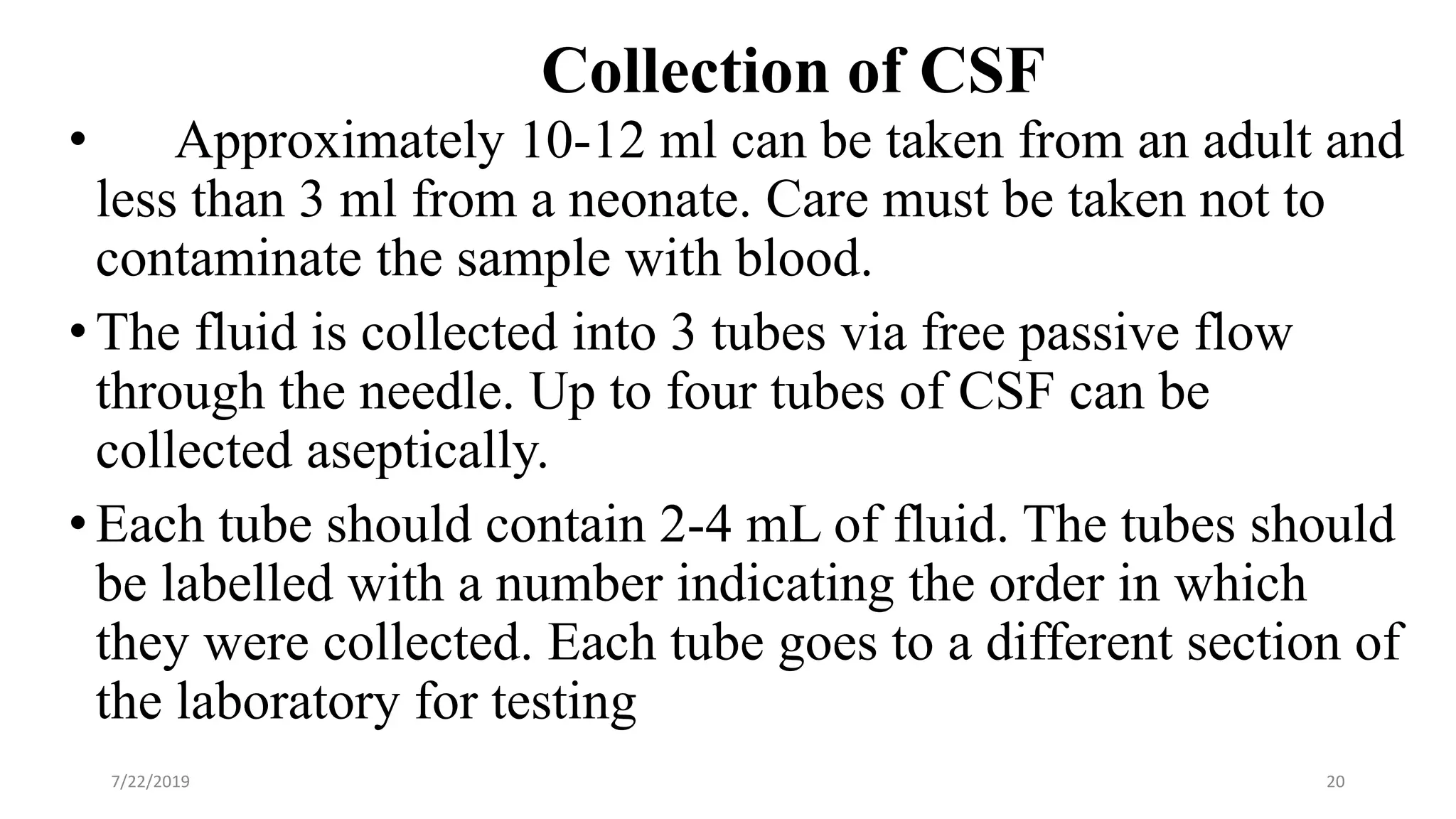 Collection of CSF
• Approximately 10-12 ml can be taken from an adult and
less than 3 ml from a neonate. Care must be taken not to
contaminate the sample with blood.
•The fluid is collected into 3 tubes via free passive flow
through the needle. Up to four tubes of CSF can be
collected aseptically.
•Each tube should contain 2-4 mL of fluid. The tubes should
be labelled with a number indicating the order in which
they were collected. Each tube goes to a different section of
the laboratory for testing
7/22/2019 20
 