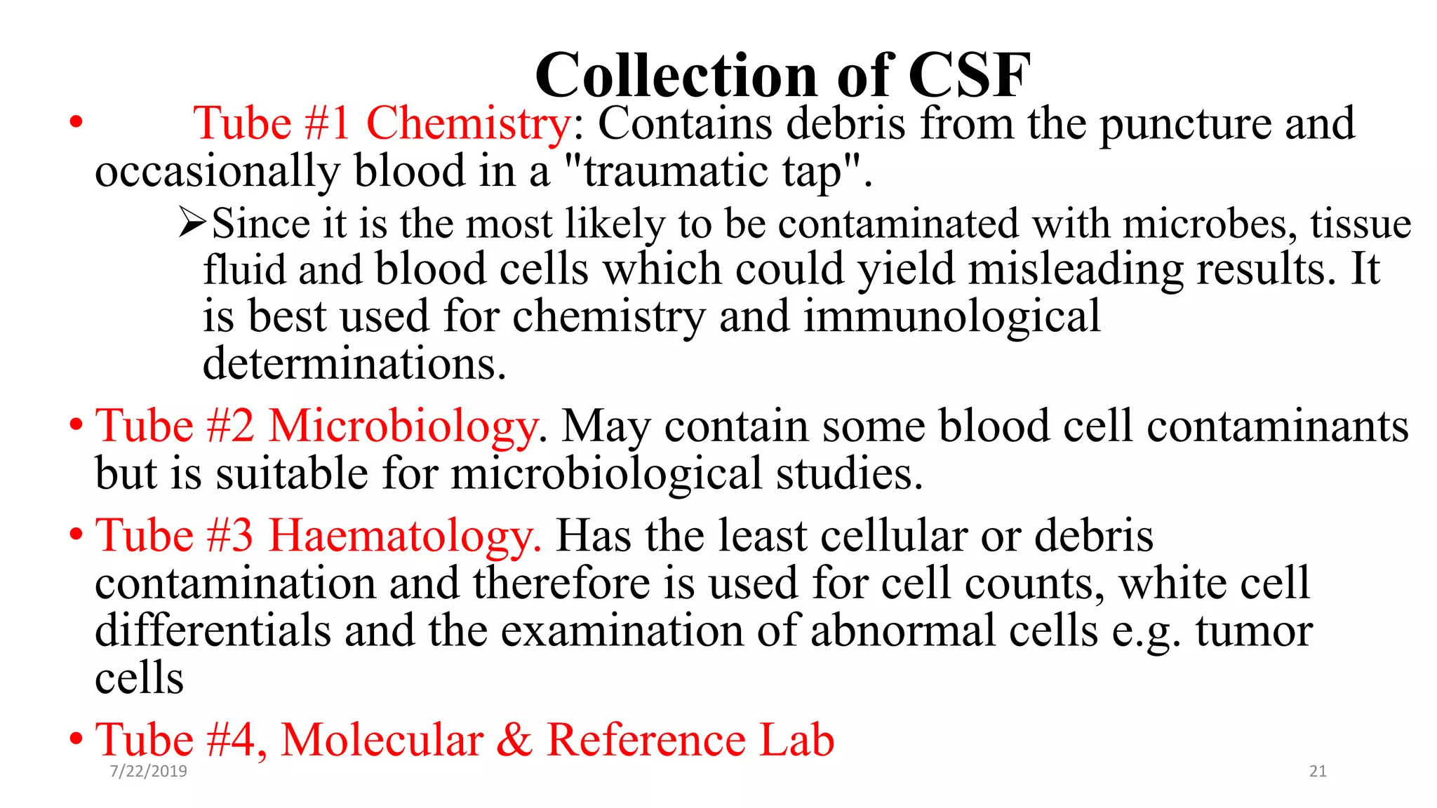 Collection of CSF
• Tube #1 Chemistry: Contains debris from the puncture and
occasionally blood in a "traumatic tap".
Since it is the most likely to be contaminated with microbes, tissue
fluid and blood cells which could yield misleading results. It
is best used for chemistry and immunological
determinations.
• Tube #2 Microbiology. May contain some blood cell contaminants
but is suitable for microbiological studies.
• Tube #3 Haematology. Has the least cellular or debris
contamination and therefore is used for cell counts, white cell
differentials and the examination of abnormal cells e.g. tumor
cells
• Tube #4, Molecular & Reference Lab7/22/2019 21
 